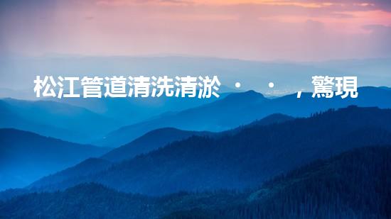 松江管道清洗清淤，驚現(xiàn)隱秘世界！